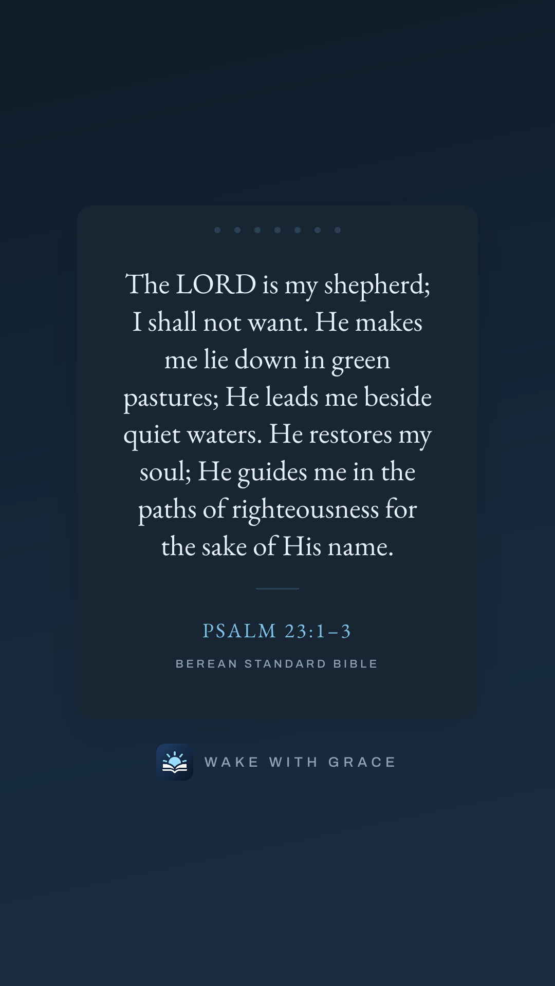 The LORD is my shepherd; I shall not want. He makes me lie down in green pastures; He leads me beside quiet waters. He restores my soul; He guides me in the paths of righteousness for the sake of His name. — Psalm 23:1–3