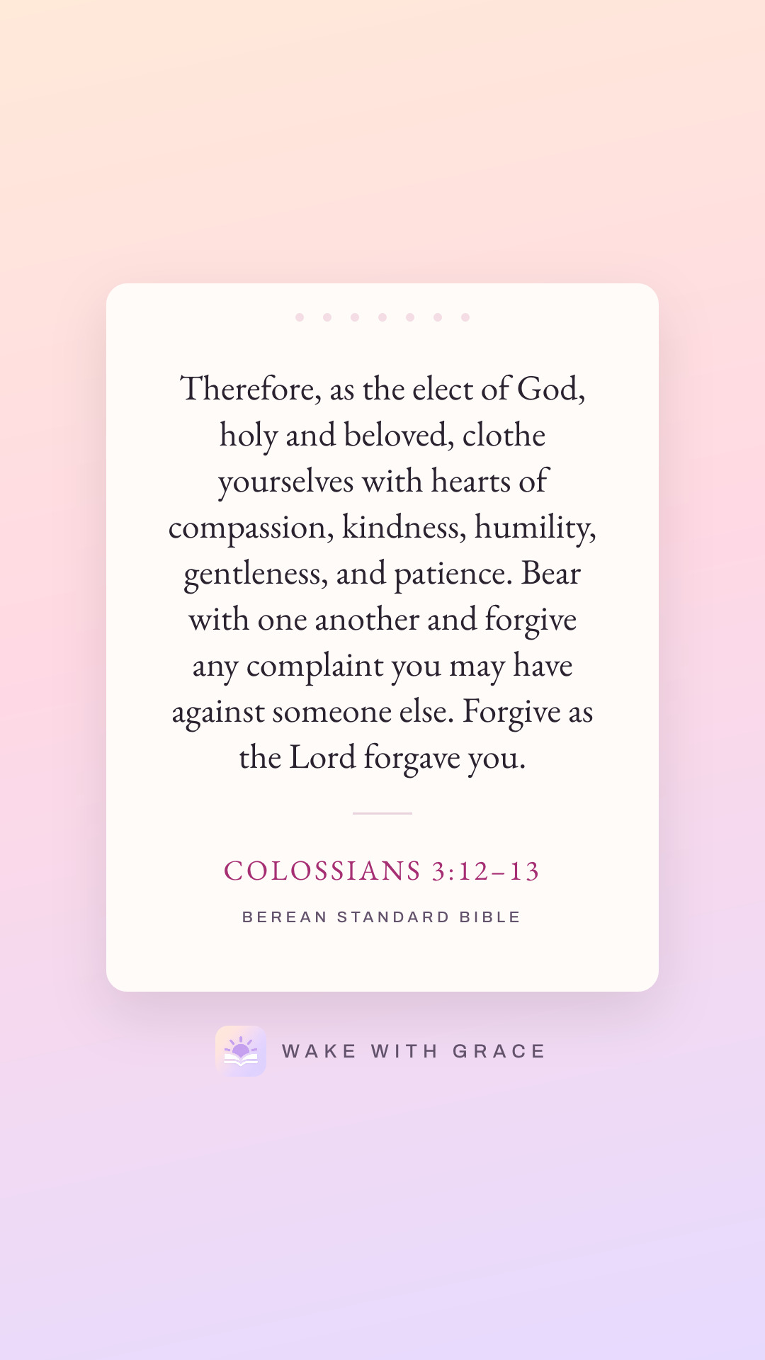 Therefore, as the elect of God, holy and beloved, clothe yourselves with hearts of compassion, kindness, humility, gentleness, and patience. Bear with one another and forgive any complaint you may have against someone else. Forgive as the Lord forgave you. — Colossians 3:12–13