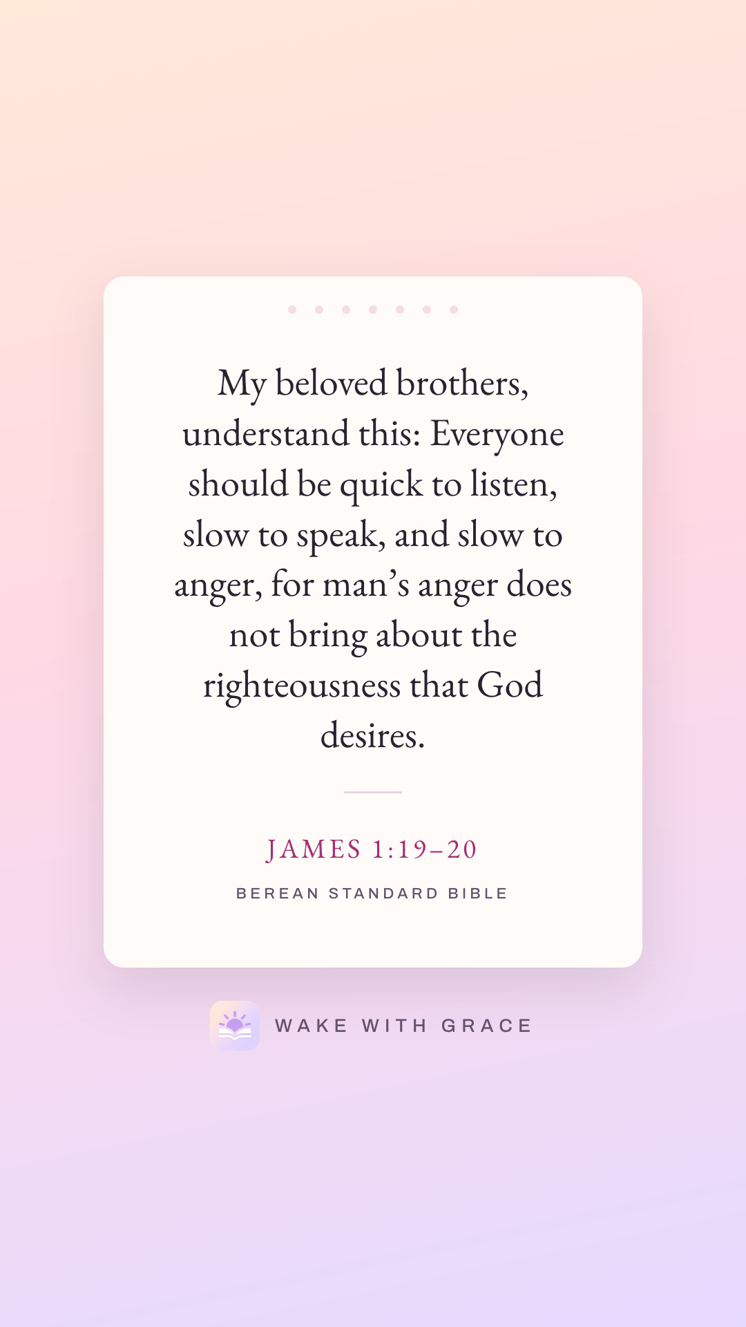 My beloved brothers, understand this: Everyone should be quick to listen, slow to speak, and slow to anger, for man’s anger does not bring about the righteousness that God desires. — James 1:19–20