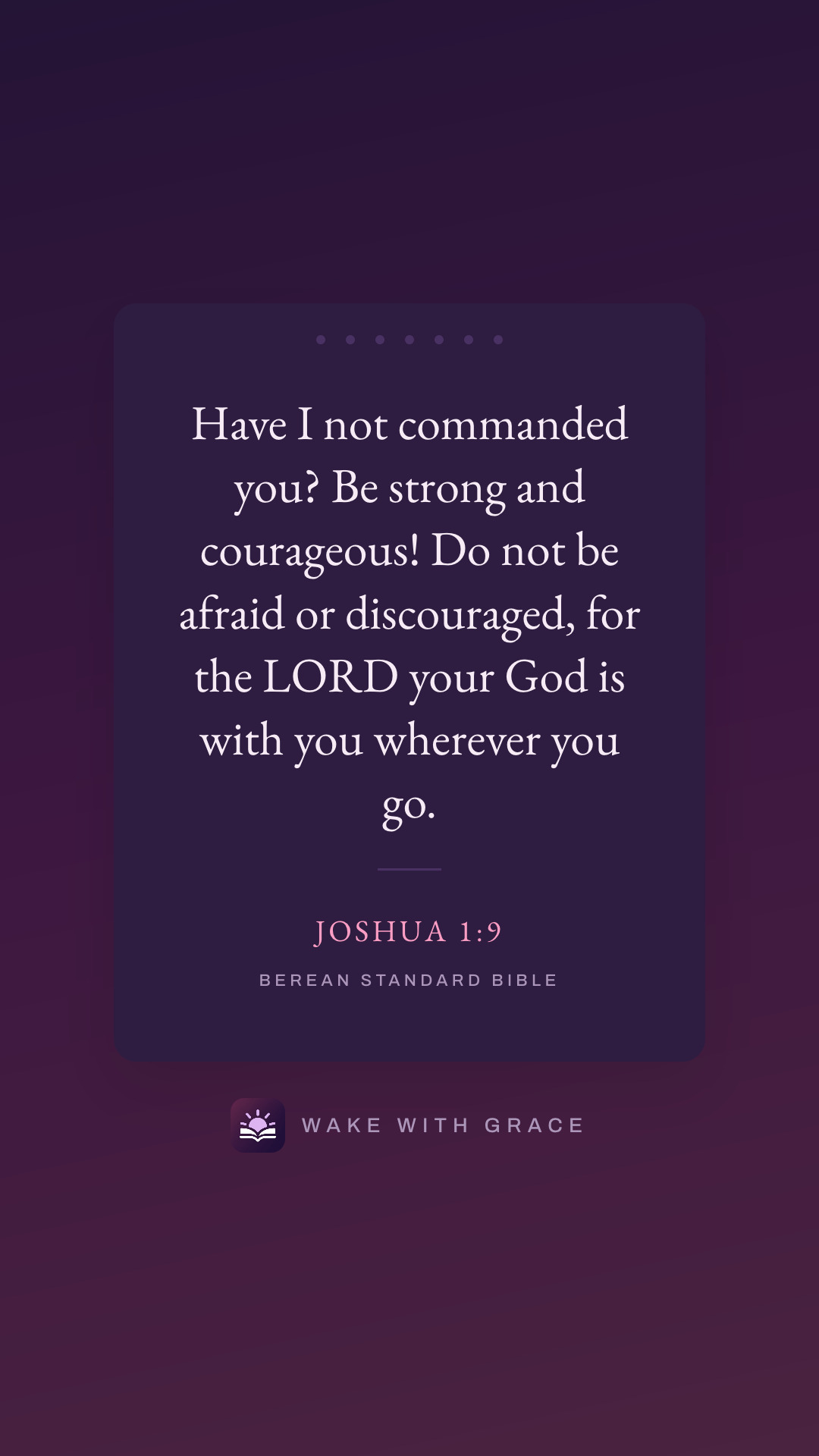 Have I not commanded you? Be strong and courageous! Do not be afraid or discouraged, for the LORD your God is with you wherever you go. — Joshua 1:9