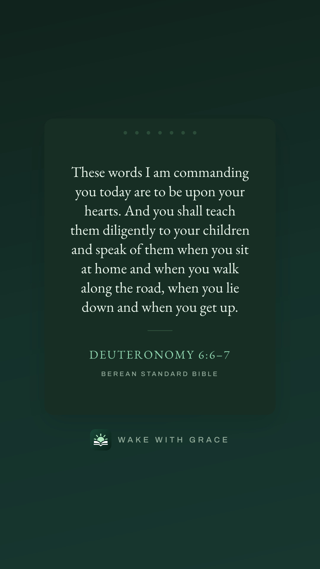 These words I am commanding you today are to be upon your hearts. And you shall teach them diligently to your children and speak of them when you sit at home and when you walk along the road, when you lie down and when you get up. — Deuteronomy 6:6–7