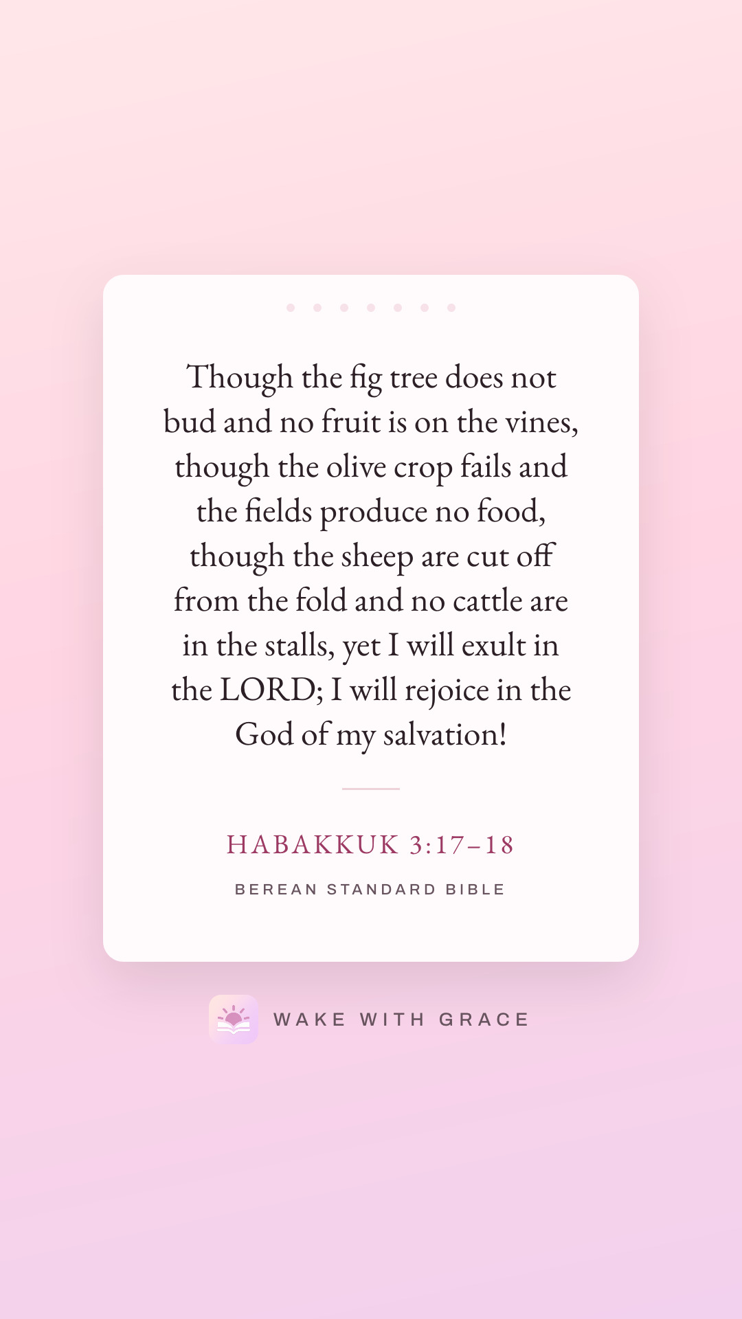 Though the fig tree does not bud and no fruit is on the vines, though the olive crop fails and the fields produce no food, though the sheep are cut off from the fold and no cattle are in the stalls, yet I will exult in the LORD; I will rejoice in the God of my salvation! — Habakkuk 3:17–18