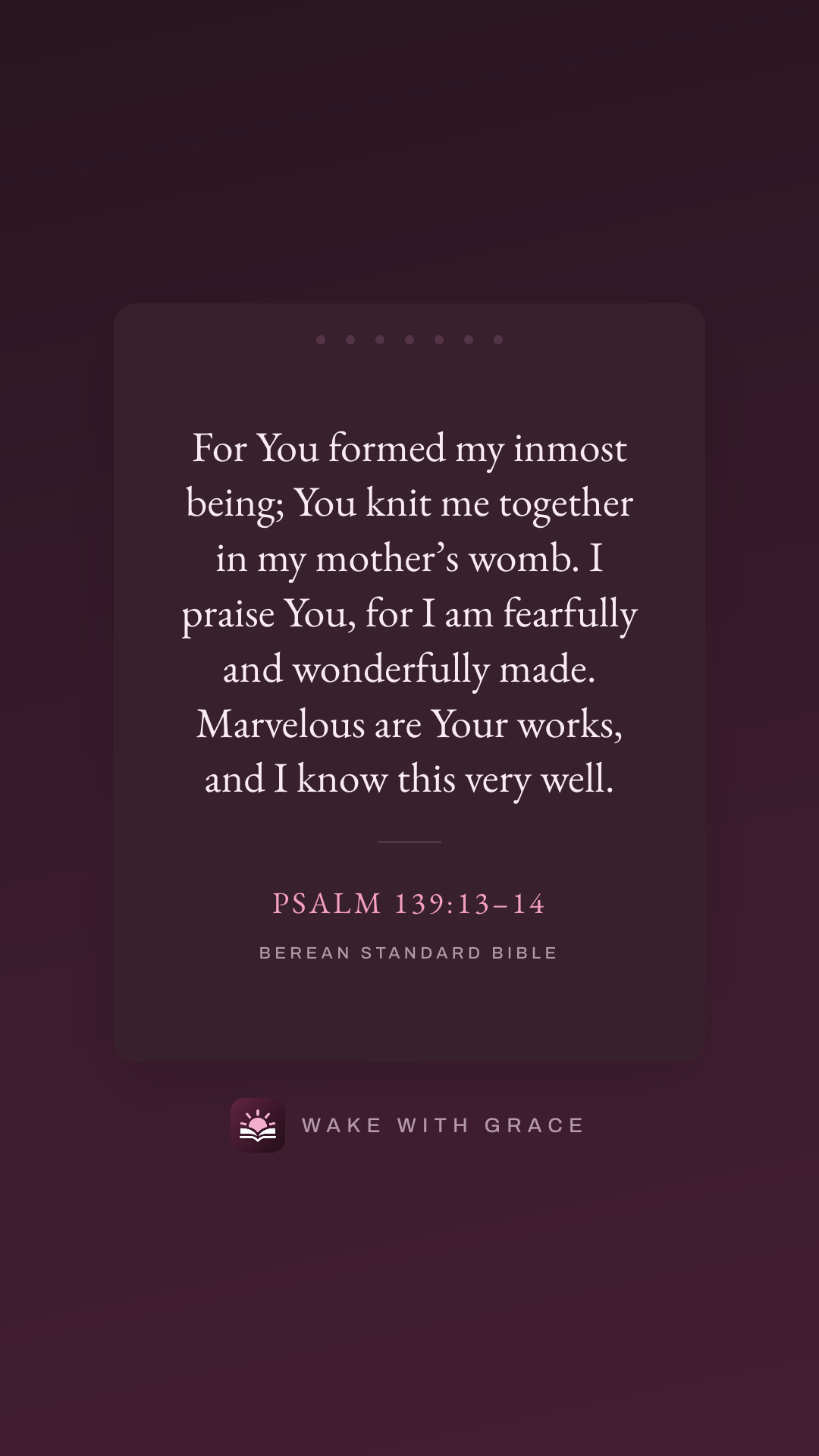 For You formed my inmost being; You knit me together in my mother’s womb. I praise You, for I am fearfully and wonderfully made. Marvelous are Your works, and I know this very well. — Psalm 139:13–14