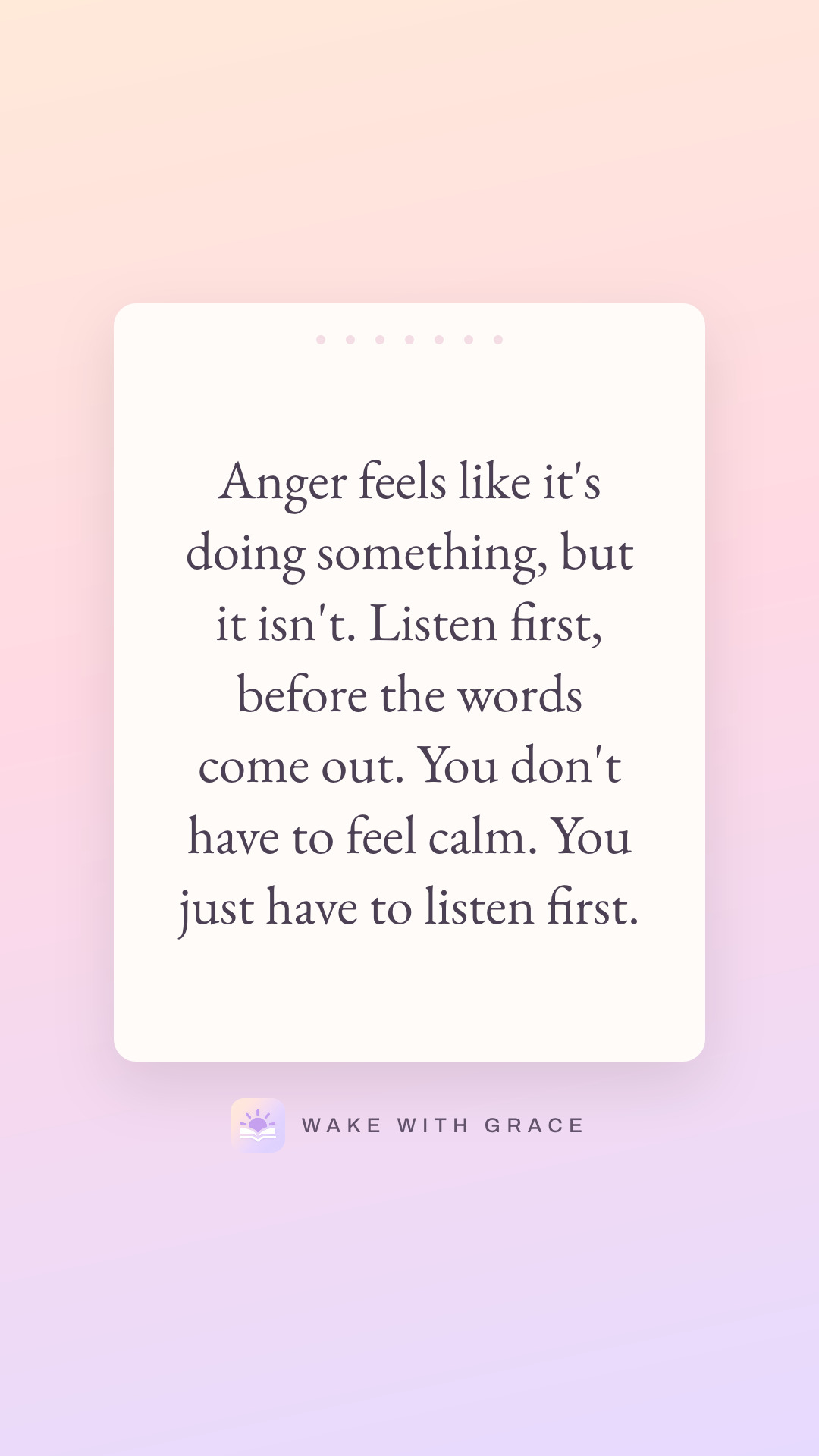 Anger feels like it's doing something, but it isn't. Listen first, before the words come out. You don't have to feel calm. You just have to listen first.