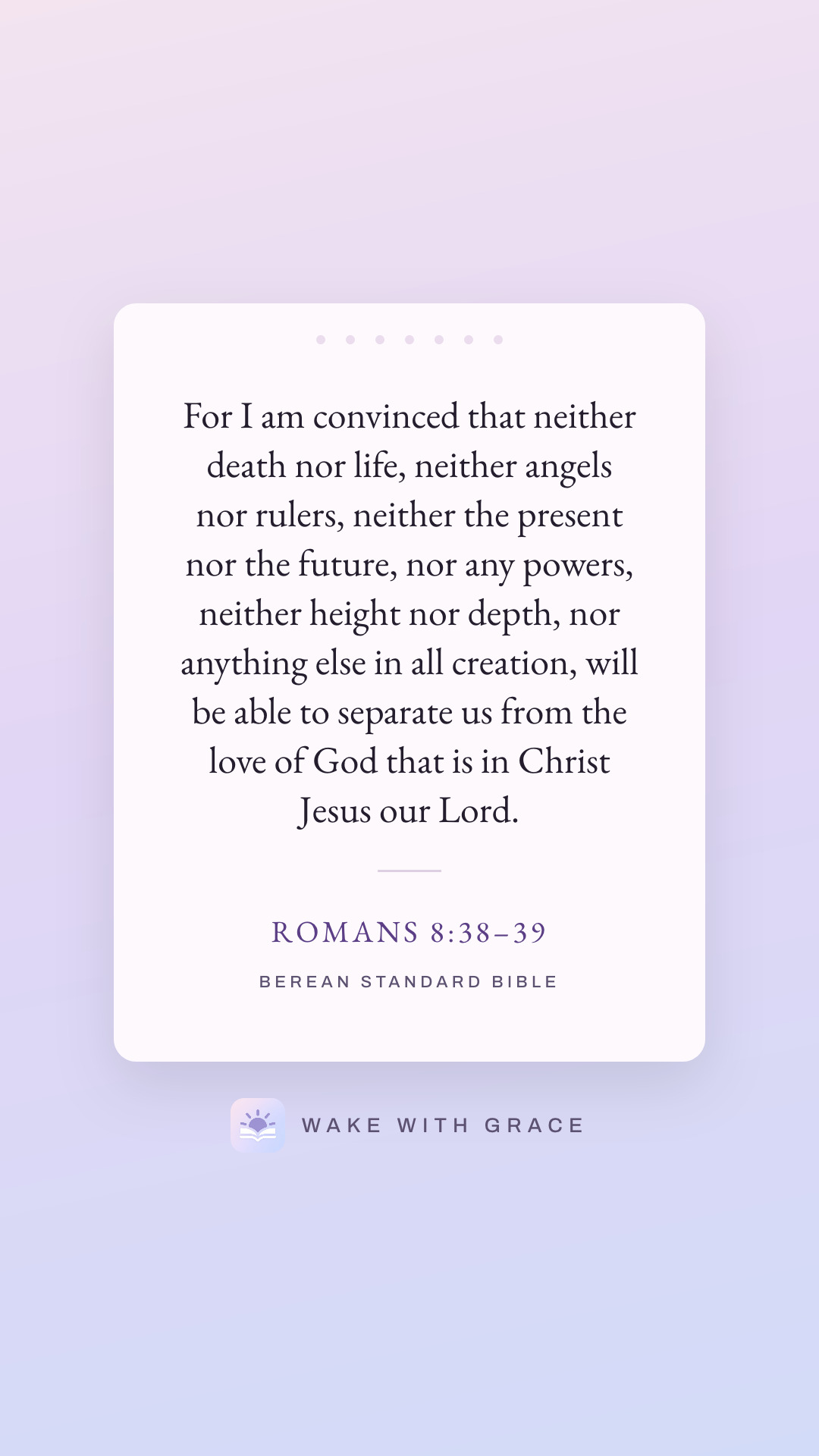For I am convinced that neither death nor life, neither angels nor rulers, neither the present nor the future, nor any powers, neither height nor depth, nor anything else in all creation, will be able to separate us from the love of God that is in Christ Jesus our Lord. — Romans 8:38–39