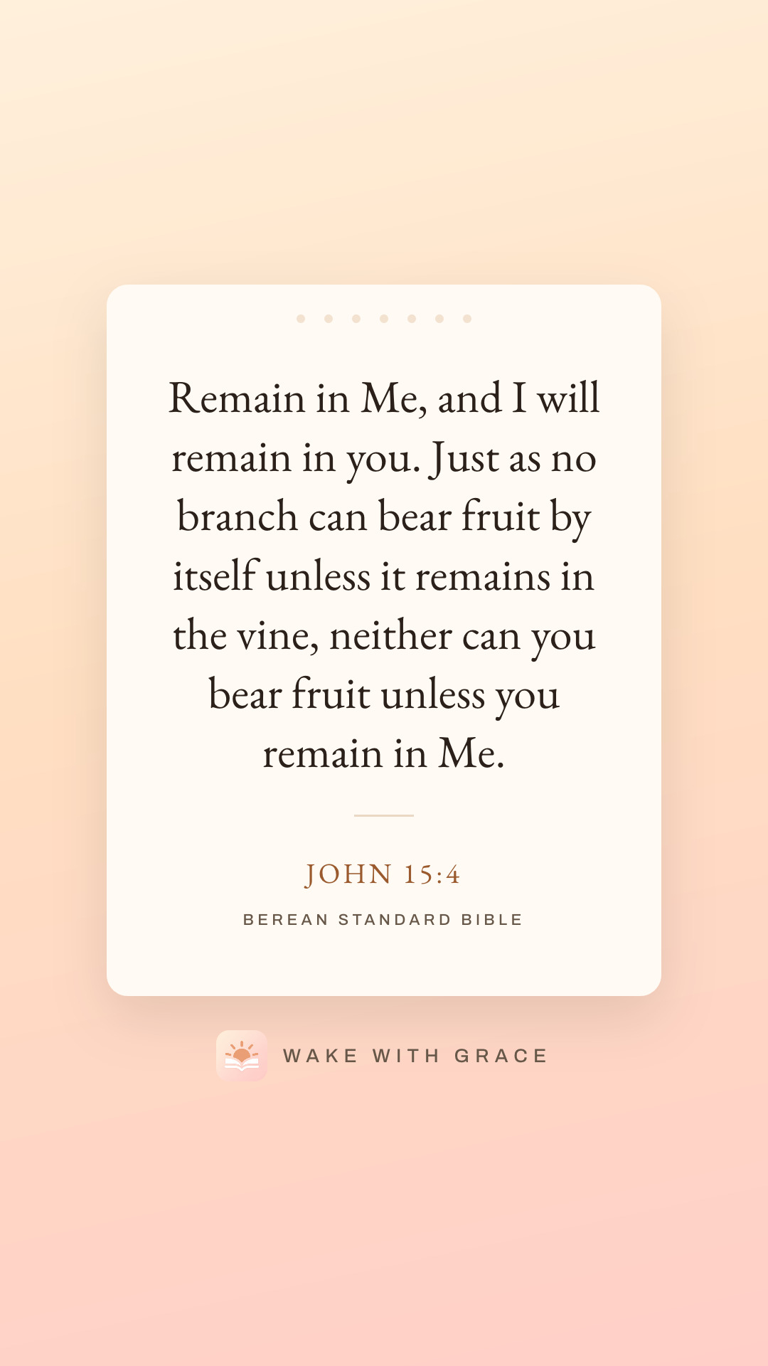 Remain in Me, and I will remain in you. Just as no branch can bear fruit by itself unless it remains in the vine, neither can you bear fruit unless you remain in Me. — John 15:4